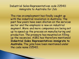 Industrial Sales Representatives code 225411
immigrate to Australia for Job
The rise on employment has finally caught up
with the industrial revolution in Australia. The
past few years have seen dilution on the services
sector and the emphasis is now on industrial
segment. More and more companies are being set
up to speed up the process on manufacturing and
production. The pressure has mounted on filling
up the vacancies. ASRI has therefore mentioned
Industrial Sales Representatives immigrate to
Australia. The jobs have been mentioned under
the code name 225411.

 