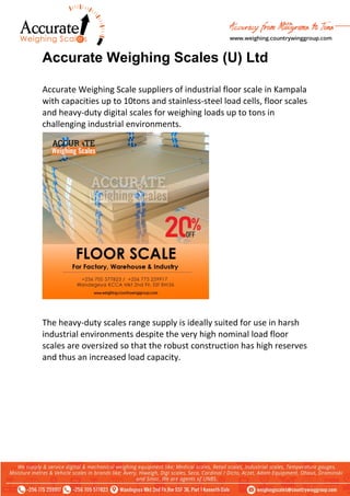 Accurate Weighing Scales (U) Ltd
Accurate Weighing Scale suppliers of industrial floor scale in Kampala
with capacities up to 10tons and stainless-steel load cells, floor scales
and heavy-duty digital scales for weighing loads up to tons in
challenging industrial environments.
The heavy-duty scales range supply is ideally suited for use in harsh
industrial environments despite the very high nominal load floor
scales are oversized so that the robust construction has high reserves
and thus an increased load capacity.
 
