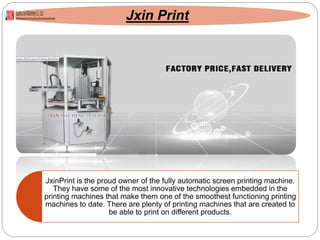 Jxin Print
JxinPrint is the proud owner of the fully automatic screen printing machine.
They have some of the most innovative technologies embedded in the
printing machines that make them one of the smoothest functioning printing
machines to date. There are plenty of printing machines that are created to
be able to print on different products.
 