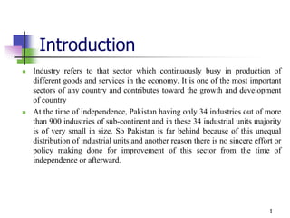 Introduction
 Industry refers to that sector which continuously busy in production of
different goods and services in the economy. It is one of the most important
sectors of any country and contributes toward the growth and development
of country
 At the time of independence, Pakistan having only 34 industries out of more
than 900 industries of sub-continent and in these 34 industrial units majority
is of very small in size. So Pakistan is far behind because of this unequal
distribution of industrial units and another reason there is no sincere effort or
policy making done for improvement of this sector from the time of
independence or afterward.
1
 