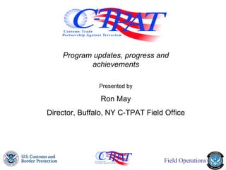 Program updates, progress and achievements Presented by Ron May Director, Buffalo, NY C-TPAT Field Office 