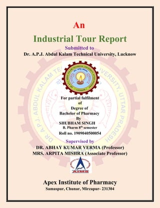 An
Industrial Tour Report
Submitted to
Dr. A.P.J. Abdul Kalam Technical University, Lucknow
For partial fulfilment
of
Degree of
Bachelor of Pharmacy
By
SHUBHAM SINGH
B. Pharm 8th
semester
Roll no. 1909040500054
Supervised by
DR. ABHAY KUMAR VERMA (Professor)
MRS. ARPITA MISHRA (Associate Professor)
Apex Institute of Pharmacy
Samaspur, Chunar, Mirzapur- 231304
 