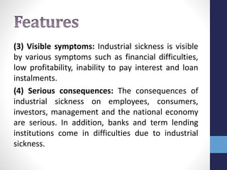 (3) Visible symptoms: Industrial sickness is visible
by various symptoms such as financial difficulties,
low profitability, inability to pay interest and loan
instalments.
(4) Serious consequences: The consequences of
industrial sickness on employees, consumers,
investors, management and the national economy
are serious. In addition, banks and term lending
institutions come in difficulties due to industrial
sickness.
 
