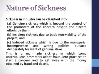 Sickness in industry can be classified into:
(a) Genuine sickness which is beyond the control of
the promoters of the concern despite the sincere
efforts by them,
(b) Incipient sickness due to basic non-viability of the
project, and
(c) Induced sickness which is due to the managerial
incompetence and wrong policies pursued
deliberately for want of genuine stake.
This is a man-made sickness in which some
unscrupulous promoters adopt fraudulent practices to
start a concern and to get away with the money
obtained by fraud and deceit.
 