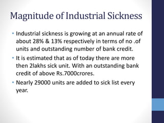 Magnitude of Industrial Sickness
• Industrial sickness is growing at an annual rate of
about 28% & 13% respectively in terms of no .of
units and outstanding number of bank credit.
• It is estimated that as of today there are more
then 2lakhs sick unit. With an outstanding bank
credit of above Rs.7000crores.
• Nearly 29000 units are added to sick list every
year.
 