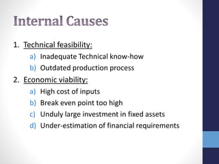 1. Technical feasibility:
a) Inadequate Technical know-how
b) Outdated production process
2. Economic viability:
a) High cost of inputs
b) Break even point too high
c) Unduly large investment in fixed assets
d) Under-estimation of financial requirements
 