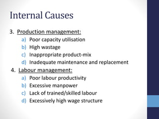 Internal Causes
3. Production management:
a) Poor capacity utilisation
b) High wastage
c) Inappropriate product-mix
d) Inadequate maintenance and replacement
4. Labour management:
a) Poor labour productivity
b) Excessive manpower
c) Lack of trained/skilled labour
d) Excessively high wage structure
 