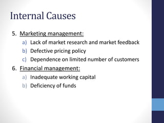 Internal Causes
5. Marketing management:
a) Lack of market research and market feedback
b) Defective pricing policy
c) Dependence on limited number of customers
6. Financial management:
a) Inadequate working capital
b) Deficiency of funds
 
