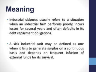 Meaning
• Industrial sickness usually refers to a situation
when an industrial firm performs poorly, incurs
losses for several years and often defaults in its
debt repayment obligations.
• A sick industrial unit may be defined as one
when it fails to generate surplus on a continuous
basis and depends on frequent infusion of
external funds for its survival.
 