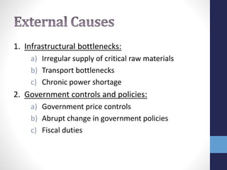 1. Infrastructural bottlenecks:
a) Irregular supply of critical raw materials
b) Transport bottlenecks
c) Chronic power shortage
2. Government controls and policies:
a) Government price controls
b) Abrupt change in government policies
c) Fiscal duties
 