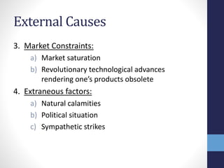 External Causes
3. Market Constraints:
a) Market saturation
b) Revolutionary technological advances
rendering one’s products obsolete
4. Extraneous factors:
a) Natural calamities
b) Political situation
c) Sympathetic strikes
 
