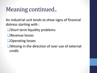 Meaning continued..
An industrial unit tends to show signs of financial
distress starting with :
Short term liquidity problems
Revenue losses
Operating losses
Moving in the direction of over use of external
credit.
 