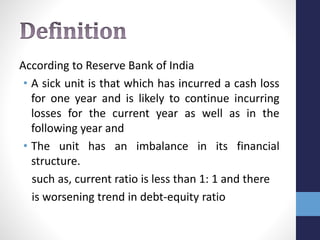 According to Reserve Bank of India
• A sick unit is that which has incurred a cash loss
for one year and is likely to continue incurring
losses for the current year as well as in the
following year and
• The unit has an imbalance in its financial
structure.
such as, current ratio is less than 1: 1 and there
is worsening trend in debt-equity ratio
 