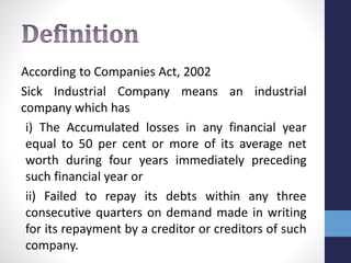 According to Companies Act, 2002
Sick Industrial Company means an industrial
company which has
i) The Accumulated losses in any financial year
equal to 50 per cent or more of its average net
worth during four years immediately preceding
such financial year or
ii) Failed to repay its debts within any three
consecutive quarters on demand made in writing
for its repayment by a creditor or creditors of such
company.
 