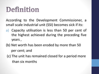 According to the Development Commissioner, a
small scale industrial unit (SSI) becomes sick if its:
a) Capacity utilisation is less than 50 per cent of
the highest achieved during the preceding five
years ,
(b) Net worth has been eroded by more than 50
per cent; and
(c) The unit has remained closed for a period more
than six months
 