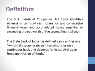 The Sick Industrial Companies Act 1985 identifies
sickness in terms of cash losses for two consecutive
financial years and accumulated losses equalling or
exceeding the net worth of the second financial year.
The State Bank of India has defined a sick unit as one
“which fails to generate an internal surplus on a
continuous basis and depends for its survival upon
frequent infusion of funds.”
 