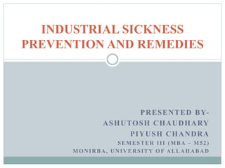 PRESENTED BY-
ASHUTOSH CHAUDHARY
PIYUSH CHANDRA
SEMESTER III (MBA – M52)
MONIRBA, UNIVERSITY OF ALLAHABAD
INDUSTRIAL SICKNESS
PREVENTION AND REMEDIES
 