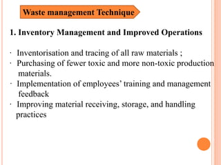 1. Inventory Management and Improved Operations
· Inventorisation and tracing of all raw materials ;
· Purchasing of fewer toxic and more non-toxic production
materials.
· Implementation of employees’ training and management
feedback
· Improving material receiving, storage, and handling
practices
Waste management Technique
 