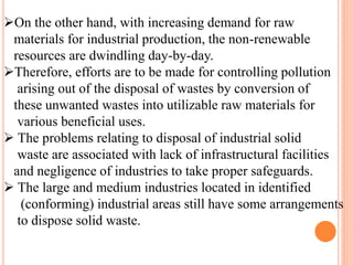 On the other hand, with increasing demand for raw
materials for industrial production, the non-renewable
resources are dwindling day-by-day.
Therefore, efforts are to be made for controlling pollution
arising out of the disposal of wastes by conversion of
these unwanted wastes into utilizable raw materials for
various beneficial uses.
 The problems relating to disposal of industrial solid
waste are associated with lack of infrastructural facilities
and negligence of industries to take proper safeguards.
 The large and medium industries located in identified
(conforming) industrial areas still have some arrangements
to dispose solid waste.
 