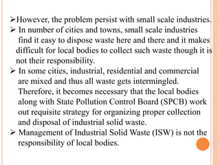 However, the problem persist with small scale industries.
 In number of cities and towns, small scale industries
find it easy to dispose waste here and there and it makes
difficult for local bodies to collect such waste though it is
not their responsibility.
 In some cities, industrial, residential and commercial
are mixed and thus all waste gets intermingled.
Therefore, it becomes necessary that the local bodies
along with State Pollution Control Board (SPCB) work
out requisite strategy for organizing proper collection
and disposal of industrial solid waste.
 Management of Industrial Solid Waste (ISW) is not the
responsibility of local bodies.
 