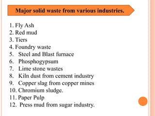 Major solid waste from various industries.
1. Fly Ash
2. Red mud
3. Tiers
4. Foundry waste
5. Steel and Blast furnace
6. Phosphogypsum
7. Lime stone wastes
8. Kiln dust from cement industry
9. Copper slag from copper mines
10. Chromium sludge.
11. Paper Pulp
12. Press mud from sugar industry.
 