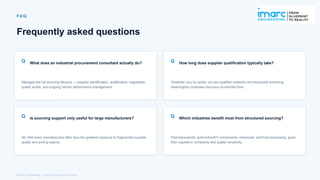 FA Q
Frequently asked questions
Q What does an industrial procurement consultant actually do?
Manages the full sourcing lifecycle — supplier identification, qualification, negotiation,
quality audits, and ongoing vendor performance management.
Q How long does supplier qualification typically take?
Timelines vary by sector, but pre-qualified networks and structured screening
meaningfully compress discovery-to-shortlist time.
Q Is sourcing support only useful for large manufacturers?
No. Mid-sized manufacturers often face the greatest exposure to fragmented supplier
quality and pricing opacity.
Q Which industries benefit most from structured sourcing?
Pharmaceuticals, automotive/EV components, chemicals, and food processing, given
their regulatory complexity and quality sensitivity.
IMARC Engineering | Industrial Sourcing Services
 