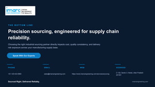 T H E B O T T O M L I N E
Precision sourcing, engineered for supply chain
reliability.
Choosing the right industrial sourcing partner directly impacts cost, quality consistency, and delivery
risk exposure across your manufacturing supply base.
Speak With Our Experts
PHO NE
+91-120-433-0800
EMAIL
sales@imarcengineering.com
WEB
https://www.imarcengineering.com/services/sourcing
ADDRESS
C-130, Sector 2, Noida, Uttar Pradesh
201301
Sourced Right. Delivered Reliably. imarcengineering.com
 