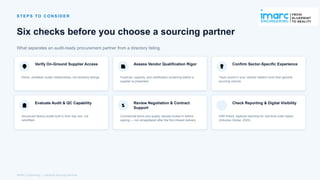S T E P S TO C O N S I D E R
Six checks before you choose a sourcing partner
What separates an audit-ready procurement partner from a directory listing.
Verify On-Ground Supplier Access
Direct, verifiable cluster relationships, not directory listings.
Assess Vendor Qualification Rigor
Financial, capacity, and certification screening before a
supplier is presented.
Confirm Sector-Specific Experience
Track record in your vertical matters more than general
sourcing volume.
Evaluate Audit & QC Capability
Structured factory audits built in from day one, not
retrofitted.
Review Negotiation & Contract
Support
Commercial terms and quality clauses locked in before
signing — not renegotiated after the first missed delivery.
Check Reporting & Digital Visibility
ERP-linked, digitized reporting for real-time order status
(Inductus Global, 2025).
IMARC Engineering | Industrial Sourcing Services
 