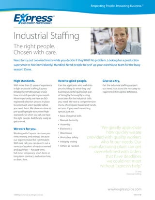 Respecting People. Impacting Business.SM




Industrial Staffing
The right people.
Chosen with care.
Need to try out two machinists while you decide if they’ll fit? No problem. Looking for a production
supervisor to hire immediately? Handled. Need people to beef up your warehouse team for the busy
season? Done.


High standards.                                    Receive good people.                    Give us a try.
With more than 25 years of experience              Can the applicants who walk into        Get the industrial staffing support
in light industrial staffing, Express              your building do what they say?         you need. Ask about the next step to
Employment Professionals knows                     Express takes the guesswork out         experience the Express difference.
how to match people to your needs.                 of hiring by thoroughly testing
More importantly, we have an ISO-                  associates for the industrial skills
registered selection process in place              you need. We have a comprehensive
to screen and select people before                 menu of computer-based and hands-
you need them. We take extra time to               on tests. If you need something
pre-qualify people to our own high                 special, just ask.
standards. So when you call, we have               •   Basic industrial skills
the right people. And they’re ready to
get to work.                                       •   Manual dexterity
                                                   •   Assembly
We work for you.                                   •   Electronics                      “We greatly appreciate
Working with Express can save you                  •   Warehouse                           how quickly we are
time, money, and energy, because
our experts make the right match.
                                                   •   Workplace safety          provided with quality workers
With one call, you can search out a
                                                   •   Integrity testing                who fit our needs. Our
variety of workers already screened                •   Others as needed
                                                                                  manufacturing plant can get
and qualified — for part-time,
full-time, temporary, short-term or                                                 overwhelmed with orders
long-term contract, evaluation hire,                                                       that have deadlines
or direct hire.
                                                                                            we could not meet
                                                                                        without Express’s help.”
                                                                                                                           D. Jung
                                                                                                                 Clearsnap Holding




                                                                                               www.expresspros.com
©2008 Express Services Inc. All rights reserved.                                                                         CM23 07/08
 