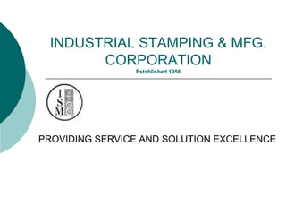 INDUSTRIAL STAMPING & MFG.
       CORPORATION
                Established 1956




PROVIDING SERVICE AND SOLUTION EXCELLENCE
 