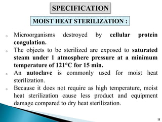 o Microorganisms destroyed by cellular protein
coagulation.
o The objects to be sterilized are exposed to saturated
steam under 1 atmosphere pressure at a minimum
temperature of 121°C for 15 min.
o An autoclave is commonly used for moist heat
sterilization.
o Because it does not require as high temperature, moist
heat sterilization cause less product and equipment
damage compared to dry heat sterilization.
SPECIFICATION
MOIST HEAT STERILIZATION :
11
 