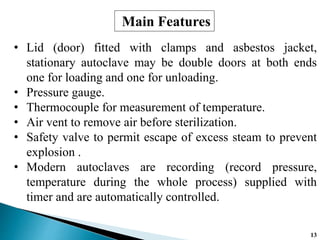 • Lid (door) fitted with clamps and asbestos jacket,
stationary autoclave may be double doors at both ends
one for loading and one for unloading.
• Pressure gauge.
• Thermocouple for measurement of temperature.
• Air vent to remove air before sterilization.
• Safety valve to permit escape of excess steam to prevent
explosion .
• Modern autoclaves are recording (record pressure,
temperature during the whole process) supplied with
timer and are automatically controlled.
Main Features
13
 