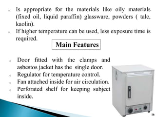 o Is appropriate for the materials like oily materials
(fixed oil, liquid paraffin) glassware, powders ( talc,
kaolin).
o If higher temperature can be used, less exposure time is
required.
o Door fitted with the clamps and
asbestos jacket has the single door.
o Regulator for temperature control.
o Fan attached inside for air circulation.
o Perforated shelf for keeping subject
inside.
Main Features
16
 