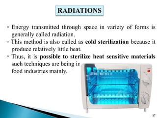 ◦ Energy transmitted through space in variety of forms is
generally called radiation.
◦ This method is also called as cold sterilization because it
produce relatively little heat.
◦ Thus, it is possible to sterilize heat sensitive materials
such techniques are being in
food industries mainly.
RADIATIONS
17
 