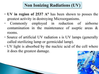 ◦ UV in region of 2537 A° has been shown to posses the
greatest activity in destroying Microorganisms.
◦ Commonly employed in reduction of airborne
contamination in the maintenance of aseptic areas &
rooms.
◦ Source of artificial UV radiation s is UV lamps (generally
called sterilizing lamp or germicidal lamp).
◦ UV light is absorbed by the nucleic acid of the cell where
it does the greatest damage.
Non Ionizing Radiations (UV)
18
 