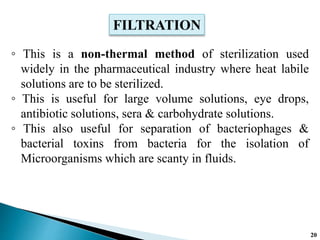 ◦ This is a non-thermal method of sterilization used
widely in the pharmaceutical industry where heat labile
solutions are to be sterilized.
◦ This is useful for large volume solutions, eye drops,
antibiotic solutions, sera & carbohydrate solutions.
◦ This also useful for separation of bacteriophages &
bacterial toxins from bacteria for the isolation of
Microorganisms which are scanty in fluids.
FILTRATION
20
 