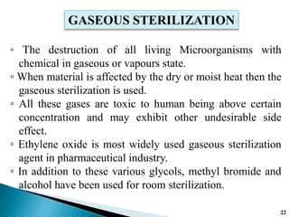◦ The destruction of all living Microorganisms with
chemical in gaseous or vapours state.
◦ When material is affected by the dry or moist heat then the
gaseous sterilization is used.
◦ All these gases are toxic to human being above certain
concentration and may exhibit other undesirable side
effect.
◦ Ethylene oxide is most widely used gaseous sterilization
agent in pharmaceutical industry.
◦ In addition to these various glycols, methyl bromide and
alcohol have been used for room sterilization.
GASEOUS STERILIZATION
22
 