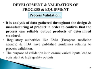 DEVELOPMENT & VALIDATION OF
PROCESS & EQUIPMENT
• It is analysis of data gathered throughout the design &
manufacturing of product in order to confirm that the
process can reliably output products of determined
standard.
• Regulatory authorities like EMA (European medicine
agency) & FDA have published guidelines relating to
process validation.
Process Validation:
• The purpose of validation is to ensure varied inputs lead to
consistent & high quality outputs.
25
 