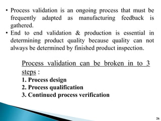 • Process validation is an ongoing process that must be
frequently adapted as manufacturing feedback is
gathered.
• End to end validation & production is essential in
determining product quality because quality can not
always be determined by finished product inspection.
Process validation can be broken in to 3
steps :
1. Process design
2. Process qualification
3. Continued process verification
26
 