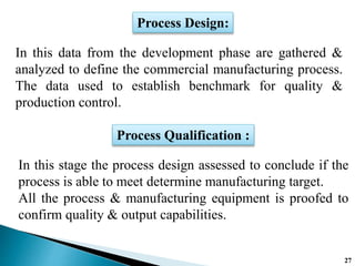 In this data from the development phase are gathered &
analyzed to define the commercial manufacturing process.
The data used to establish benchmark for quality &
production control.
Process Design:
In this stage the process design assessed to conclude if the
process is able to meet determine manufacturing target.
All the process & manufacturing equipment is proofed to
confirm quality & output capabilities.
Process Qualification :
27
 