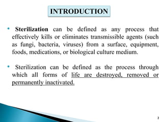 • Sterilization can be defined as any process that
effectively kills or eliminates transmissible agents (such
as fungi, bacteria, viruses) from a surface, equipment,
foods, medications, or biological culture medium.
• Sterilization can be defined as the process through
which all forms of life are destroyed, removed or
permanently inactivated.
INTRODUCTION
2
 