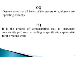 OQ
Demonstrates that all facets of the process or equipment are
operating correctly.
PQ
It is the process of demonstrating that an instrument
consistently performed according to specification appropriate
for it’s routine work.
31
 