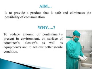 Is to provide a product that is safe and eliminates the
possibility of contamination.
To reduce amount of contaminant’s
present in environment, on surface of
container’s, closure’s as well as
equipment’s and to achieve better sterile
condition.
3
 