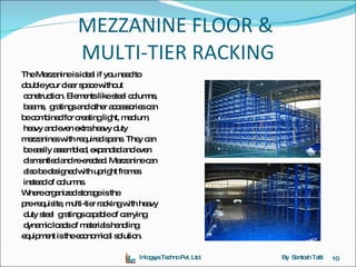 MEZZANINE FLOOR &  MULTI-TIER RACKING The Mezzanine is ideal if you need to  double your clear space without construction. Elements like steel columns, beams,  gratings and other accessories can  be combined for creating light, medium, heavy and even extra heavy duty  mezzanines with required spans. They can be easily assembled, expanded and even dismantled and re-erected. Mezzanine can also be designed with upright frames instead of columns.  Where organized storage is the  pre-requisite, multi-tier racking with heavy duty steel  gratings capable of carrying dynamic loads of materials handling  equipment is the economical solution. Inlogsys Techno Pvt. Ltd. By  Santosh Tatti 