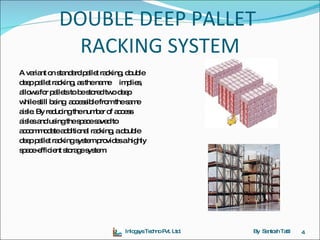 DOUBLE DEEP PALLET  RACKING SYSTEM A variant on standard pallet racking, double deep pallet racking, as the name  implies,  allows for pallets to be stored two deep  while still being  accessible from the same  aisle. By reducing the number of access  aisles and using the space saved to  accommodate additional racking, a double  deep pallet racking system provides a highly  space-efficient storage system. Inlogsys Techno Pvt. Ltd. By  Santosh Tatti 