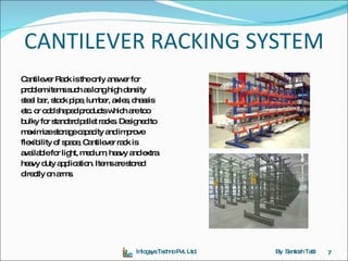CANTILEVER RACKING SYSTEM Cantilever Rack is the only answer for  problem items such as long high density  steel bar, stock pipe, lumber, axles, chassis  etc. or odd shaped products which are too  bulky for standard pallet racks. Designed to  maximize storage capacity and improve  flexibility of space, Cantilever rack is  available for light, medium, heavy and extra  heavy duty application. Items are stored  directly on arms.  Inlogsys Techno Pvt. Ltd. By  Santosh Tatti 