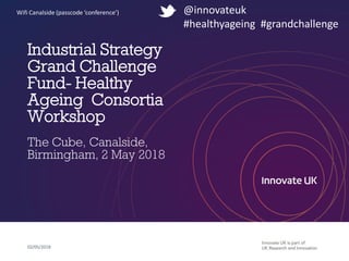 Industrial Strategy
Grand Challenge
Fund- Healthy
Ageing Consortia
Workshop
The Cube, Canalside,
Birmingham, 2 May 2018
02/05/2018
@innovateuk
#healthyageing #grandchallenge
Wifi Canalside (passcode ‘conference’)
 