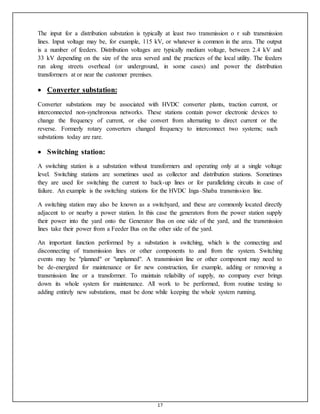 17
The input for a distribution substation is typically at least two transmission o r sub transmission
lines. Input voltage may be, for example, 115 kV, or whatever is common in the area. The output
is a number of feeders. Distribution voltages are typically medium voltage, between 2.4 kV and
33 kV depending on the size of the area served and the practices of the local utility. The feeders
run along streets overhead (or underground, in some cases) and power the distribution
transformers at or near the customer premises.
 Converter substation:
Converter substations may be associated with HVDC converter plants, traction current, or
interconnected non-synchronous networks. These stations contain power electronic devices to
change the frequency of current, or else convert from alternating to direct current or the
reverse. Formerly rotary converters changed frequency to interconnect two systems; such
substations today are rare.
 Switching station:
A switching station is a substation without transformers and operating only at a single voltage
level. Switching stations are sometimes used as collector and distribution stations. Sometimes
they are used for switching the current to back-up lines or for parallelizing circuits in case of
failure. An example is the switching stations for the HVDC Inga–Shaba transmission line.
A switching station may also be known as a switchyard, and these are commonly located directly
adjacent to or nearby a power station. In this case the generators from the power station supply
their power into the yard onto the Generator Bus on one side of the yard, and the transmission
lines take their power from a Feeder Bus on the other side of the yard.
An important function performed by a substation is switching, which is the connecting and
disconnecting of transmission lines or other components to and from the system. Switching
events may be "planned" or "unplanned". A transmission line or other component may need to
be de-energized for maintenance or for new construction, for example, adding or removing a
transmission line or a transformer. To maintain reliability of supply, no company ever brings
down its whole system for maintenance. All work to be performed, from routine testing to
adding entirely new substations, must be done while keeping the whole system running.
 