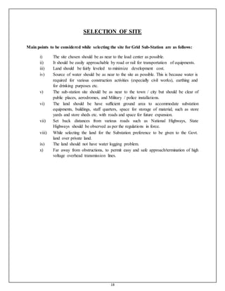 18
SELECTION OF SITE
Main points to be considered while selecting the site for Grid Sub-Station are as follows:
i) The site chosen should be as near to the load center as possible.
ii) It should be easily approachable by road or rail for transportation of equipments.
iii) Land should be fairly leveled to minimize development cost.
iv) Source of water should be as near to the site as possible. This is because water is
required for various construction activities (especially civil works), earthing and
for drinking purposes etc.
v) The sub-station site should be as near to the town / city but should be clear of
public places, aerodromes, and Military / police installations.
vi) The land should be have sufficient ground area to accommodate substation
equipments, buildings, staff quarters, space for storage of material, such as store
yards and store sheds etc. with roads and space for future expansion.
vii) Set back distances from various roads such as National Highways, State
Highways should be observed as per the regulations in force.
viii) While selecting the land for the Substation preference to be given to the Govt.
land over private land.
ix) The land should not have water logging problem.
x) Far away from obstructions, to permit easy and safe approach/termination of high
voltage overhead transmission lines.
 