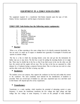 19
EQUIPMENT IN A 220KV SUB-STATION
The equipment required for a transformer Sub-Station depends upon the type of Sub-
Station, Service requirement and the degree of protection desired.
220KV EHV Sub-Station has the following major equipments:
1. Bus-bar
2. Insulators
3. Circuit breaker
4. Protective relay
5. Instrument Transformer
6. Current Transformer
7. Voltage Transformer
8. Transformer
9. Lightening arrestors
10. Wave trap

 Bus-bar:

When a no. of lines operating at the same voltage have to be directly connected electrically, bus-
bar are used, it is made up of copper or aluminum bars (generally of rectangular X-Section) and
operate at constant voltage.
The bus is a line in which the incoming feeders come into and get into the instruments for
further step up or step down. The first bus is used for putting the incoming feeders in LA single
line. There may be double line in the bus so that if any fault occurs in the one the other can still
have the current and the supply will not stop. The two lines in the bus are separated by a little
distance by a Conductor having a connector between them. This is so that one can work at a time
and the other works only if the first is having any fault.
 Insulators:

The insulator serves two purpose, they support the conductor (or bus bar) and confine the current
to the conductor. The most commonly used material for the manufactures of insulators is
porcelain. There are several type of insulator (i.e. pine type, suspension type etc.) and there used
in Sub-Station will depend upon the service requirement.
 Transformer:

Transformer is a static machine, which transform the potential of alternating current at same
frequency. It means the transformer transforms the low voltage into high voltage and high
voltage into low voltage at same frequency. It works on the principle of static induction
 